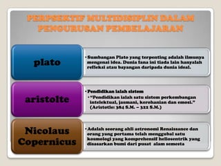 PERPSEKTIF MULTIDISIPLIN DALAM
PENGURUSAN PEMBELAJARAN

plato

aristolte

•Sumbangan Plato yang terpenting adalah ilmunya
mengenai idea. Dunia fana ini tiada lain hanyalah
refleksi atau bayangan daripada dunia ideal.

•Pendidikan ialah sistem
•“Pendidikan ialah satu sistem perkembangan
intelektual, jasmani, kerohanian dan emosi.”
(Aristotle: 384 S.M. – 322 S.M.)

PERPSEKTIF MULTIDISIPLIN DALAM dan
Nicolaus •Adalah seorang ahli astronomi Renaissance
orang yang pertama telah menggubal satu
PENGURUSAN PEMBELAJARAN semesta yang
Copernicus kosmologi yang komprehensif heliosentrik
disasarkan bumi dari pusat alam

 