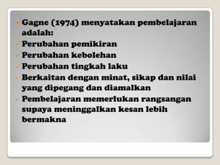 Gagne (1974) menyatakan pembelajaran
adalah:
 Perubahan pemikiran
 Perubahan kebolehan
 Perubahan tingkah laku
- Berkaitan dengan minat, sikap dan nilai
yang dipegang dan diamalkan
- Pembelajaran memerlukan rangsangan
supaya meninggalkan kesan lebih
bermakna


 