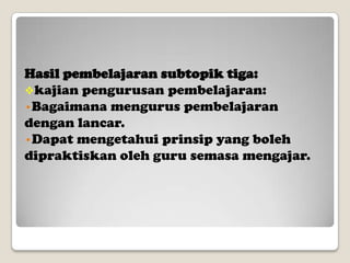 Hasil pembelajaran subtopik tiga:
kajian pengurusan pembelajaran:
•Bagaimana mengurus pembelajaran
dengan lancar.
•Dapat mengetahui prinsip yang boleh
dipraktiskan oleh guru semasa mengajar.

 
