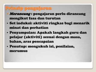 Prinsip pengajaran


Merancang : pengajaran perlu dirancang

mengikut fasa dan turutan
 Set induksi: aktiviti ringkas bagi menarik
minat dan perhatian
 Penyampaian: Apakah langkah guru dan
pelajar (aktiviti) sesuai dengan masa,
bahan, aras pencapaian
 Penutup: mengukuh isi, penilaian,
merumus

 