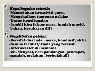 

Kepelbagaian teknik:
-Memerlukan kreativiti guru.

-Mengekalkan tumpuan pelajar
-Unsur kepelbagaian
-(ambil kira faktor masa, jumlah murid,
bahan, kesukaran dll)


Penglibatan pelajar:

-Bersifat dua hala, mesra, kondusif, aktif
-Semua terlibat/ tiada yang tersisih
-Interaksi lebih membina
-Ch. Menyoal, beri pandangan, pendapat,
masalah, melakun, berhujah,dll

 