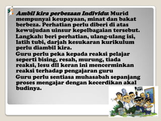 

Ambil kira perbezaan Individu: Murid

mempunyai keupayaan, minat dan bakat
berbeza. Perhatian perlu diberi di atas
kewujudan uinsur kepelbagaian tersebut.
Langkah: beri perhatian, ulang-ulang isi,
latih tubi, darjah kesukaran kurikulum
perlu diambil kira.
Guru perlu peka kepada reaksi pelajar
seperti bising, resah, murung, tiada
reaksi, lesu dll keran ini mencerminkan
reaksi terhadap pengajaran guru
Guru perlu sentiasa muhasabah sepanjang
proses mengajar dengan kecerdikan akal
budinya.

 