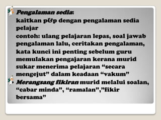 

Pengalaman sedia:

kaitkan p&p dengan pengalaman sedia
pelajar
contoh: ulang pelajaran lepas, soal jawab
pengalaman lalu, ceritakan pengalaman,
kata kunci ini penting sebelum guru
memulakan pengajaran kerana murid
sukar menerima pelajaran “secara
mengejut” dalam keadaan “vakum”
 Merangsang fikiran murid melalui soalan,
“cabar minda”, “ramalan”,”fikir
bersama”

 