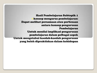 Hasil Pembelajaran Subtopik 1
konsep mengurus pembelajaran:
Dapat melihat persamaan atau perbezaan
antara konsep pengurusan
Pembelajaran
Untuk menilai implikasi pengurusan
pembelajaran dalam pelbagai aspek
Untuk mengetahui kaedah-kaedah pengurusan
yang boleh dipraktiskan dalam kehidupan

 