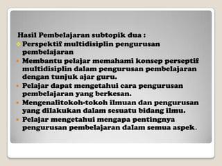 Hasil Pembelajaran subtopik dua :
 Perspektif multidisiplin pengurusan
pembelajaran
 Membantu pelajar memahami konsep perseptif
multidisiplin dalam pengurusan pembelajaran
dengan tunjuk ajar guru.
 Pelajar dapat mengetahui cara pengurusan
pembelajaran yang berkesan.
 Mengenalitokoh-tokoh ilmuan dan pengurusan
yang dilakukan dalam sesuatu bidang ilmu.
 Pelajar mengetahui mengapa pentingnya
pengurusan pembelajaran dalam semua aspek.

 