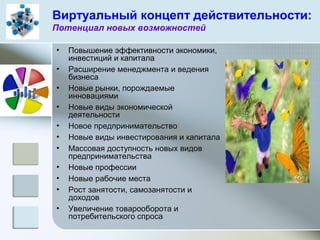 Виртуальный концепт действительности:
Потенциал новых возможностей
• Повышение эффективности экономики,
инвестиций и капитала
• Расширение менеджмента и ведения
бизнеса
• Новые рынки, порождаемые
инновациями
• Новые виды экономической
деятельности
• Новое предпринимательство
• Новые виды инвестирования и капитала
• Массовая доступность новых видов
предпринимательства
• Новые профессии
• Новые рабочие места
• Рост занятости, самозанятости и
доходов
• Увеличение товарооборота и
потребительского спроса
 