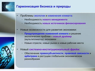 Гармонизация бизнеса и природы
• Проблемы экологии и изменения климата:
– Необходимость нового менеджмента
– Необходимость новых источников финансирования
• Новые возможности для развития экономики:
– Предупреждение изменений климата и решение
экологических проблем – новый драйвер
(мультипликатор) экономики
– Новые отрасли, новые рынки и новые рабочие места
• Новый системно-институциональный фрейм:
– Обеспечение правосубъектности, правовой связности и
арбитража в растущем глобальном экономическом
разнообразии
 