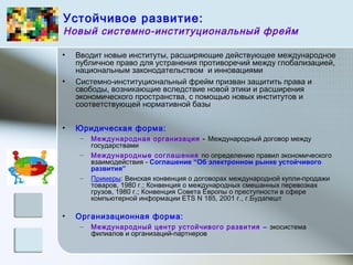 Устойчивое развитие:
Новый системно-институциональный фрейм
• Вводит новые институты, расширяющие действующее международное
публичное право для устранения противоречий между глобализацией,
национальным законодательством и инновациями
• Системно-институциональный фрейм призван защитить права и
свободы, возникающие вследствие новой этики и расширения
экономического пространства, с помощью новых институтов и
соответствующей нормативной базы
• Юридическая форма:
– Международная организация - Международный договор между
государствами
– Международные соглашения по определению правил экономического
взаимодействия - Соглашение “Об электронном рынке устойчивого
развития”
– Примеры: Венская конвенция о договорах международной купли-продажи
товаров, 1980 г.; Конвенция о международных смешанных перевозках
грузов, 1980 г.; Конвенция Совета Европы о преступности в сфере
компьютерной информации ETS N 185, 2001 г., г.Будапешт
• Организационная форма:
– Международный центр устойчивого развития – экосистема
филиалов и организаций-партнеров
 