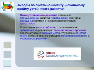 Выводы по системно-институциональному
фрейму устойчивого развития
• Этика устойчивого развития объединяет
промышленный капитал, человеческий капитал и
природный капитал в их взаимодополняющей
целостности
• Отчисление части прибыли от экономических
транзакций на реализацию гео-природных проектов
обеспечит новые рабочие места, улучшение качества
жизни и новые возможности для экономического роста и
социального развития
 