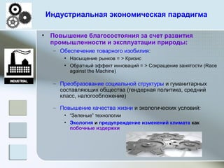 Индустриальная экономическая парадигма
• Повышение благосостояния за счет развития
промышленности и эксплуатации природы:
– Обеспечение товарного изобилия:
• Насыщение рынков = > Кризис
• Обратный эффект инноваций = > Сокращение занятости (Race
against the Machine)
– Преобразование социальной структуры и гуманитарных
составляющих общества (гендерная политика, средний
класс, налогообложение)
– Повышение качества жизни и экологических условий:
• “Зеленые” технологии
• Экология и предупреждение изменений климата как
побочные издержки
 