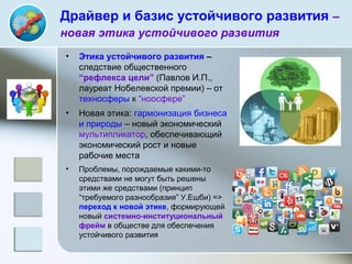 Драйвер и базис устойчивого развития –
новая этика устойчивого развития
• Этика устойчивого развития –
следствие общественного
“рефлекса цели” (Павлов И.П.,
лауреат Нобелевской премии) – от
техносферы к “ноосфере”
• Новая этика: гармонизация бизнеса
и природы – новый экономический
мультипликатор, обеспечивающий
экономический рост и новые
рабочие места
• Проблемы, порождаемые какими-то
средствами не могут быть решены
этими же средствами (принцип
“требуемого разнообразия” У.Ешби) =>
переход к новой этике, формирующей
новый системно-институциональный
фрейм в обществе для обеспечения
устойчивого развития
 
