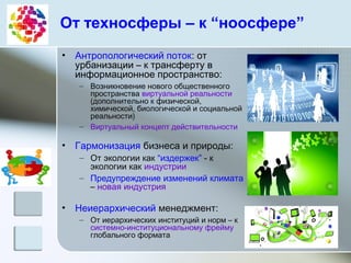 От техносферы – к “ноосфере”
• Антропологический поток: от
урбанизации – к трансферту в
информационное пространство:
– Возникновение нового общественного
пространства виртуальной реальности
(дополнительно к физической,
химической, биологической и социальной
реальности)
– Виртуальный концепт действительности
• Гармонизация бизнеса и природы:
– От экологии как “издержек” - к
экологии как индустрии
– Предупреждение изменений климата
– новая индустрия
• Неиерархический менеджмент:
– От иерархических институций и норм – к
системно-институциональному фрейму
глобального формата
 