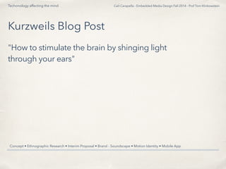 Cait Carapella - Embedded Media Design Fall 2014 - Prof Tom Klinkowstein 
Techonology affecting the mind 
Kurzweils Blog Post 
"How to stimulate the brain by shinging light 
through your ears" 
Concept • Ethnographic Research • Interim Proposal • Brand - Soundscape • Motion Identity • Mobile App 
 