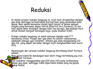 Reduksi
•   Di dalam proses reduksi langsung ini, bijih besi direaksikan dengan
    gas alam sehingga terbentuklah butiran besi yang dinamakan besi
    spons. Besi spons kemudian diolah lebih lanjut di dalam sebuah
    tungku yang bernama dapur listrik (Electric Arc Furnace). Di sini
    besi spons akan dicampur dengan besi tua (scrap), dan paduan fero
    untuk diubah menjadi batangan baja, biasa disebut billet.

•   Proses reduksi langsung ini salah satunya dipakai oleh P.T.
    Karakatau Steel. Fungsi dari gas alam itu sendiri sebenarnya
    adakalah sebagai gas reduktor, dimana gas alam mengandung CO
    dan H2, yang dapat bereaksi dengan bijih menghasilkan besi murni
    (Fe).

•   Keuntungan dari proses reduksi langsung ketimbang blast furnace
    adalah :
•   Besi spons memiliki kandungan besi lebih tinggi ketimbang pig iron,
    hasil blast furnace.
•   Zat reduktor menggunakan gas (CO atau H2) yang terkandung
    dalam gas alam, sehingga tidak diperlukan kokas yang harganya
    cukup mahal.
 