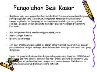 Pengolahan Besi Kasar
•   Besi kasar (pig iron) yang dihasilkan melalui blast furnace atau reduksi langsung
    perlu pengolahan yang lebih lanjut. Pengolahan tersebut ditujukan untuk
    mengurangi kadar karbon yang terkandung dalam besi dengan mengontrol
    oksidasi. Di dalam istilah asing kita menyebut proses ini dengan Steelmaking
    Processes.

•   Ada dua prinsip dalam steelmaking processes, yaitu:
•   Basic-Oxygen Furnace
•   Electric-arc Furnace

•   Inti dari steelmaking processes ini adalah pemurnian besi kasar diiringi dengan
    perpaduan besi dengan berbagai unsur lainnya demi mendapatkan suatu sifat yang
    diinginkan.

•   logam cair yang telah dipanaskan dengan suhu yang cukup tinggi +/- 1600 C dapat
    menyerap gas yang berasal dari uap-uap hasil proses produksi sebelumnya. Laju
    oksida logam ini berbanding lurus dengan suhu pemanasannya. Oleh karena itu
    pengaturan suhu harus dilakukan secara hati-hati.
 