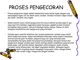 PROSES PENGECORAN
•   Proses pengecoran logam adalah membentuk suatu benda logam dengan cara
    menuangkan logam cari ke dalam suatu cetakan. Cetakan tersebut dapat dibuat
    dari pasir, keramik, atau logam.

•   Dalam memilih suatu teknik pengecoran kita harus melihat produk seperti apa
    yang ingin kita hasilkan, bagaimana beban kerjanya, apakah produk tersebut
    merupakan mass product, dan pertimbangan harga jualnya. Semua itu demi
    menjamin keefektifan dari pengecoran yang kita buat.

•   Cetakan pasir memiliki kelebihan dari proses pembuatan cetakan yang relatif
    lebih mudah dan murah, namun menimbulkan beberapa resiko seperti masuknya
    butiran-butiran pasir ke dalam campuran baja cair yang tentunya akan
    menyebabkan kerugian dalam hal properties produknya. Kerugian lainnya dari
    pengecoran dengan cetakan pasir (sand casting) adalah cetakannya yang bersifat
    sekali pakai, jadi setelah selesai digunakan untuk mengecor maka cetakan
    tersebut harus dihancurkan, tak dapat digunakan kembali. Walaupun begitu
    proses ini masih tergolong murah mengingat harga pasir silika, sebagai bahan
    cetakan, tidak terlalu tinggi. Pengecoran dengan cetakan
 