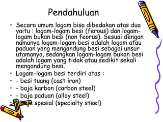 Pendahuluan
• Secara umum logam bisa dibedakan atas dua
  yaitu : logam-logam besi (ferous) dan logam-
  logam bukan besi (non feorus). Sesuai dengan
  namanya logam-logam besi adalah logam atau
  paduan yang mengandung besi sebagai unsur
  utamanya, sedangkan logam-logam bukan besi
  adalah logam yang tidak atau sedikit sekali
  mengandung besi.
• Logam-logam besi terdiri atas :
• - besi tuang (cast iron)
• - baja karbon (carbon steel)
• - baja paduan (alloy steel)
• - baja spesial (specialty steel)
 