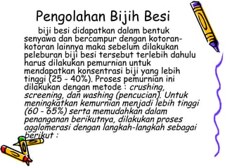 Pengolahan Bijih Besi
    biji besi didapatkan dalam bentuk
senyawa dan bercampur dengan kotoran-
kotoran lainnya maka sebelum dilakukan
peleburan biji besi tersebut terlebih dahulu
harus dilakukan pemurnian untuk
mendapatkan konsentrasi biji yang lebih
tinggi (25 - 40%). Proses pemurnian ini
dilakukan dengan metode : crushing,
screening, dan washing (pencucian). Untuk
meningkatkan kemurnian menjadi lebih tinggi
(60 - 65%) serta memudahkan dalam
penanganan berikutnya, dilakukan proses
agglomerasi dengan langkah-langkah sebagai
berikut :
 