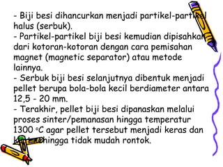 - Biji besi dihancurkan menjadi partikel-partikel
halus (serbuk).
- Partikel-partikel biji besi kemudian dipisahkan
dari kotoran-kotoran dengan cara pemisahan
magnet (magnetic separator) atau metode
lainnya.
- Serbuk biji besi selanjutnya dibentuk menjadi
pellet berupa bola-bola kecil berdiameter antara
12,5 - 20 mm.
- Terakhir, pellet biji besi dipanaskan melalui
proses sinter/pemanasan hingga temperatur
1300 oC agar pellet tersebut menjadi keras dan
kuat sehingga tidak mudah rontok.
 