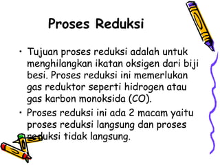 Proses Reduksi
• Tujuan proses reduksi adalah untuk
  menghilangkan ikatan oksigen dari biji
  besi. Proses reduksi ini memerlukan
  gas reduktor seperti hidrogen atau
  gas karbon monoksida (CO).
• Proses reduksi ini ada 2 macam yaitu
  proses reduksi langsung dan proses
  reduksi tidak langsung.
 