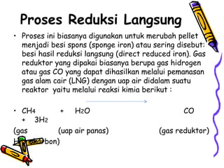 Proses Reduksi Langsung
• Proses ini biasanya digunakan untuk merubah pellet
  menjadi besi spons (sponge iron) atau sering disebut:
  besi hasil reduksi langsung (direct reduced iron). Gas
  reduktor yang dipakai biasanya berupa gas hidrogen
  atau gas CO yang dapat dihasilkan melalui pemanasan
  gas alam cair (LNG) dengan uap air didalam suatu
  reaktor yaitu melalui reaksi kimia berikut :

• CH4        + H 2O                              CO
  + 3H2
(gas        (uap air panas)               (gas reduktor)
Hidrokarbon)
 