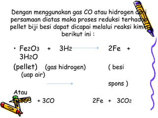 Dengan menggunakan gas CO atau hidrogen dari
persamaan diatas maka proses reduksi terhadap
pellet biji besi dapat dicapai melalui reaksi kimia
                   berikut ini :

 • Fe2O3 + 3H2                      2Fe +
   3H2O
 (pellet) (gas hidrogen)            ( besi
    (uap air)
                                    spons )
 Atau
 Fe2O3 + 3CO                  2Fe + 3CO2
 