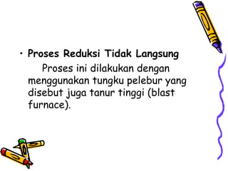 • Proses Reduksi Tidak Langsung
     Proses ini dilakukan dengan
  menggunakan tungku pelebur yang
  disebut juga tanur tinggi (blast
  furnace).
 