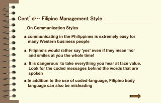 Cont’d… Filipino Management Style
On Communication Styles
ᴥ communicating in the Philippines is extremely easy for
many Western business people
ᴥ Filipino's would rather say 'yes' even if they mean 'no‘
and smiles at you the whole time!
ᴥ It is dangerous to take everything you hear at face value.
Look for the coded messages behind the words that are
spoken
ᴥ In addition to the use of coded-language, Filipino body
language can also be misleading
 
