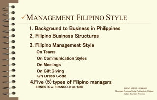 MANAGEMENT FILIPINO STYLE
BRENT GREG E. GOMUAD
Mountain Province State Polytechnic College
Tadian Mountain Province
1. Background to Business in Philippines
2. Filipino Business Structures
3. Filipino Management Style
On Teams
On Communication Styles
On Meetings
On Gift Giving
On Dress Code
4.Five (5) types of Filipino managers
ERNESTO A. FRANCO et al. 1988
 