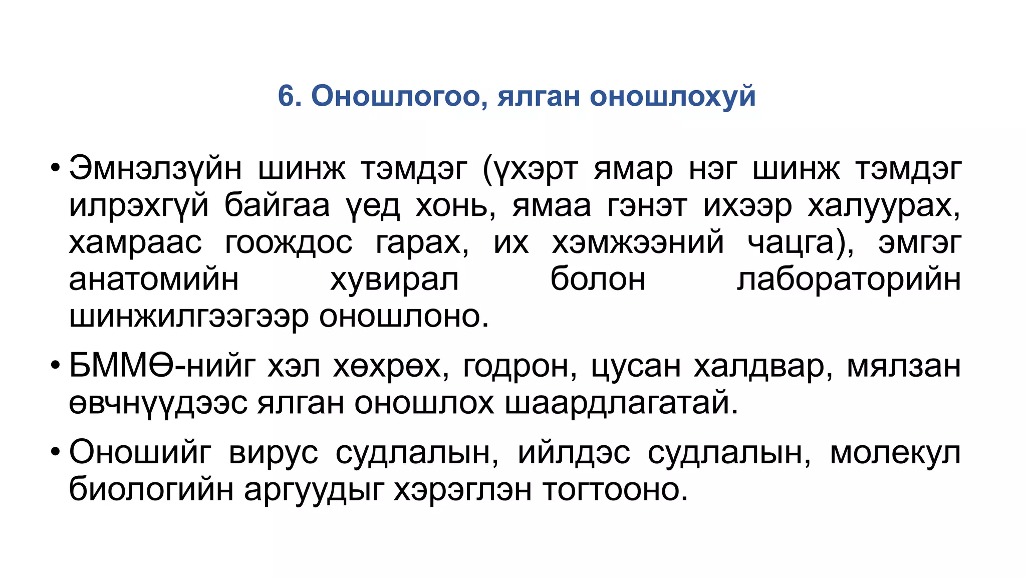 6. Оношлогоо, ялган оношлохуй
• Эмнэлзүйн шинж тэмдэг (үхэрт ямар нэг шинж тэмдэг
илрэхгүй байгаа үед хонь, ямаа гэнэт ихээр халуурах,
хамраас гоождос гарах, их хэмжээний чацга), эмгэг
анатомийн хувирал болон лабораторийн
шинжилгээгээр оношлоно.
• БММӨ-нийг хэл хөхрөх, годрон, цусан халдвар, мялзан
өвчнүүдээс ялган оношлох шаардлагатай.
• Оношийг вирус судлалын, ийлдэс судлалын, молекул
биологийн аргуудыг хэрэглэн тогтооно.
 