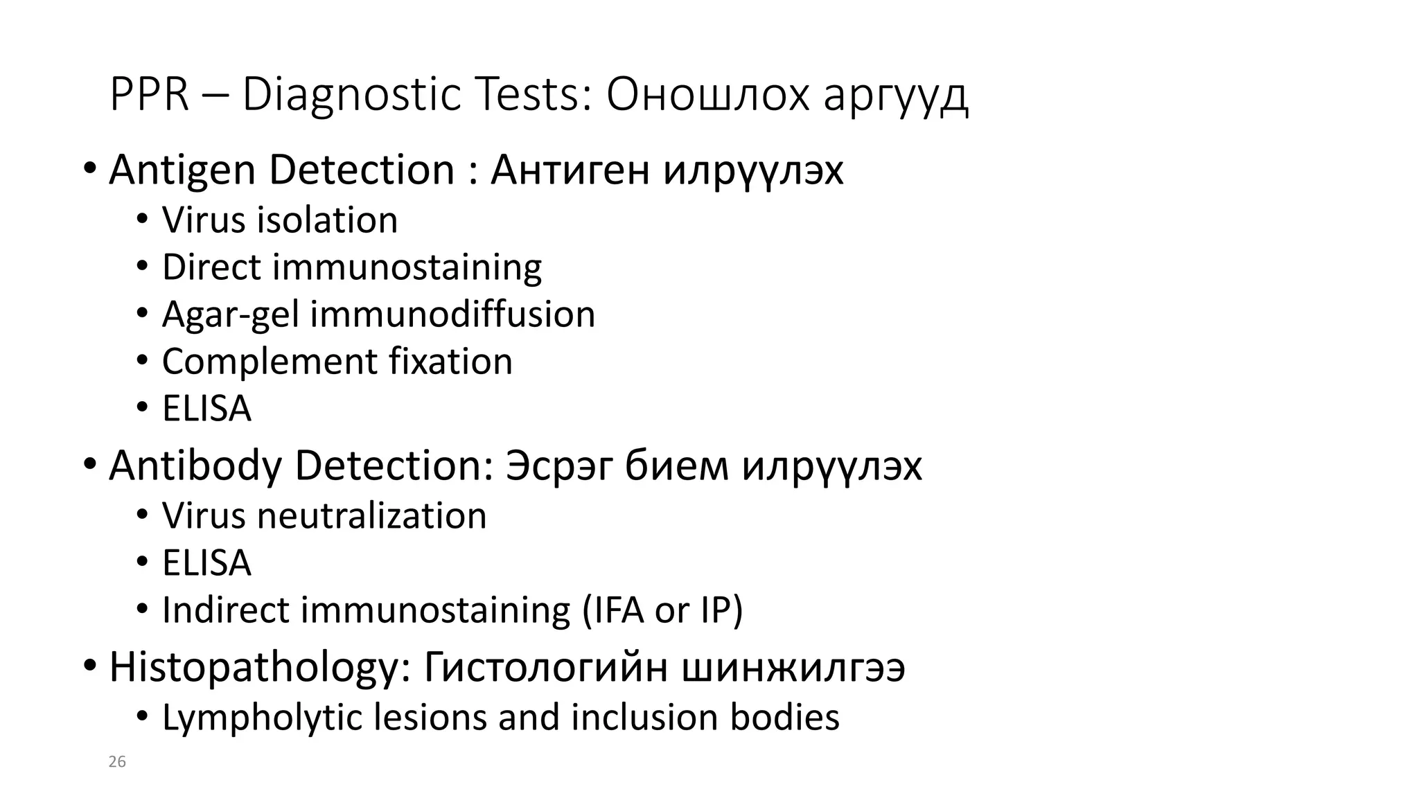 26
PPR – Diagnostic Tests: Оношлох аргууд
• Antigen Detection : Антиген илрүүлэх
• Virus isolation
• Direct immunostaining
• Agar-gel immunodiffusion
• Complement fixation
• ELISA
• Antibody Detection: Эсрэг бием илрүүлэх
• Virus neutralization
• ELISA
• Indirect immunostaining (IFA or IP)
• Histopathology: Гистологийн шинжилгээ
• Lympholytic lesions and inclusion bodies
 