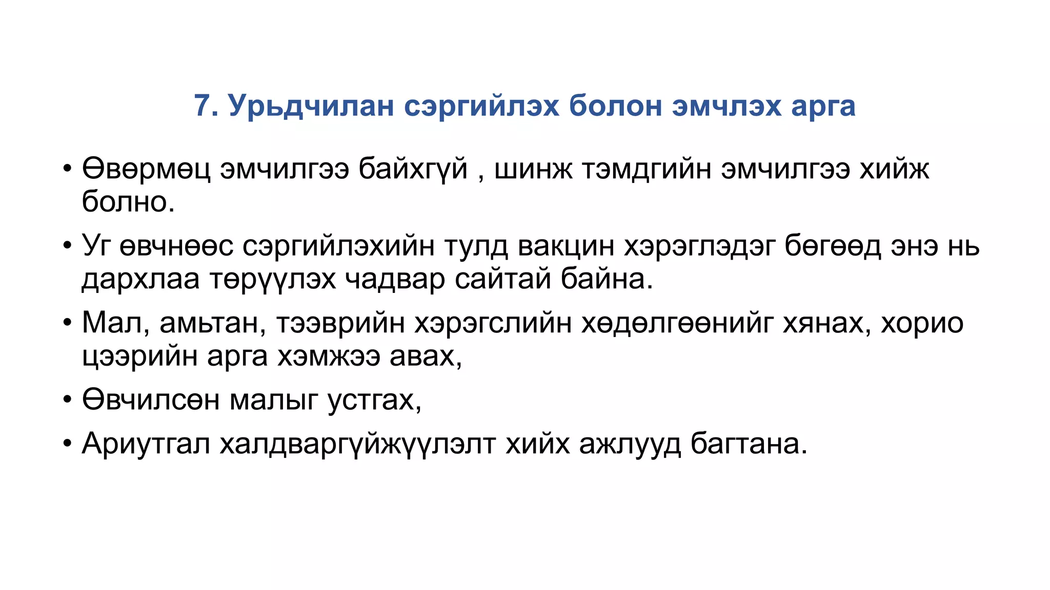 7. Урьдчилан сэргийлэх болон эмчлэх арга
• Өвөрмөц эмчилгээ байхгүй , шинж тэмдгийн эмчилгээ хийж
болно.
• Уг өвчнөөс сэргийлэхийн тулд вакцин хэрэглэдэг бөгөөд энэ нь
дархлаа төрүүлэх чадвар сайтай байна.
• Мал, амьтан, тээврийн хэрэгслийн хөдөлгөөнийг хянах, хорио
цээрийн арга хэмжээ авах,
• Өвчилсөн малыг устгах,
• Ариутгал халдваргүйжүүлэлт хийх ажлууд багтана.
 