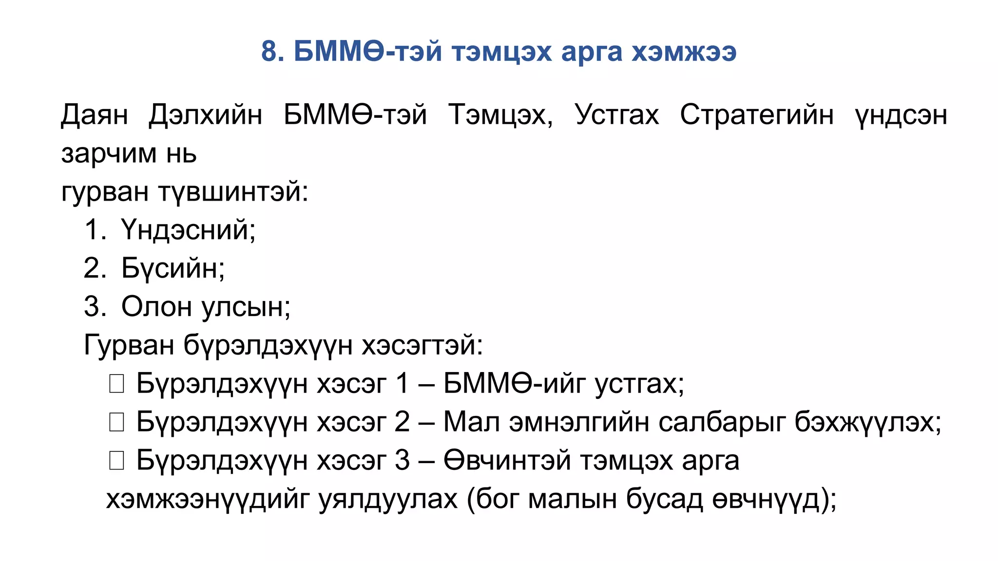 8. БММӨ-тэй тэмцэх арга хэмжээ
Даян Дэлхийн БММӨ-тэй Тэмцэх, Устгах Стратегийн үндсэн
зарчим нь
гурван түвшинтэй:
1. Үндэсний;
2. Бүсийн;
3. Олон улсын;
Гурван бүрэлдэхүүн хэсэгтэй:
Бүрэлдэхүүн хэсэг 1 – БММӨ-ийг устгах;
Бүрэлдэхүүн хэсэг 2 – Мал эмнэлгийн салбарыг бэхжүүлэх;
Бүрэлдэхүүн хэсэг 3 – Өвчинтэй тэмцэх арга
хэмжээнүүдийг уялдуулах (бог малын бусад өвчнүүд);
 