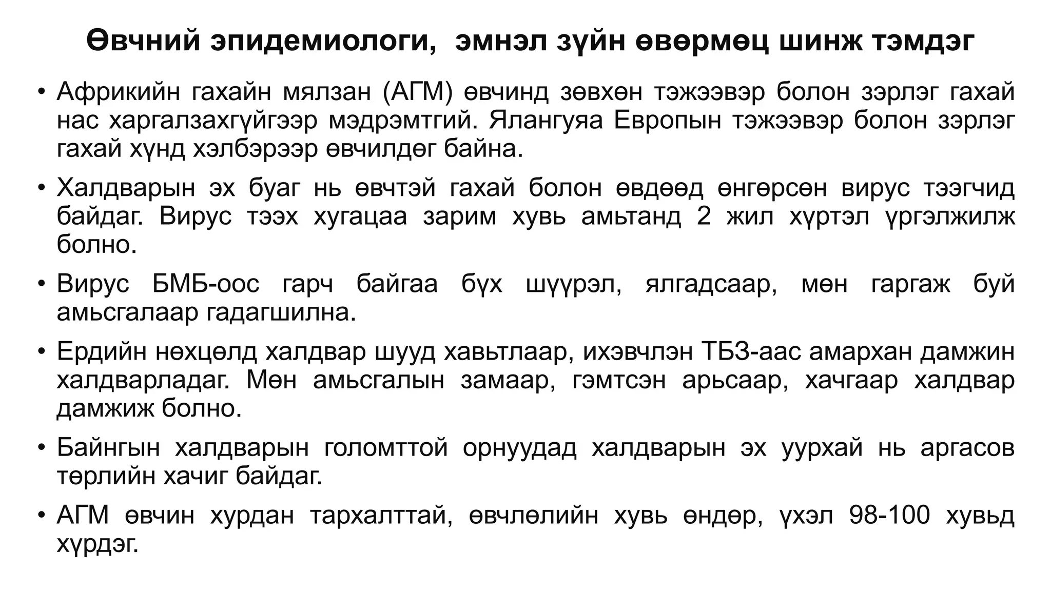 Өвчний эпидемиологи, эмнэл зүйн өвөрмөц шинж тэмдэг
• Африкийн гахайн мялзан (АГМ) өвчинд зөвхөн тэжээвэр болон зэрлэг гахай
нас харгалзахгүйгээр мэдрэмтгий. Ялангуяа Европын тэжээвэр болон зэрлэг
гахай хүнд хэлбэрээр өвчилдөг байна.
• Халдварын эх буаг нь өвчтэй гахай болон өвдөөд өнгөрсөн вирус тээгчид
байдаг. Вирус тээх хугацаа зарим хувь амьтанд 2 жил хүртэл үргэлжилж
болно.
• Вирус БМБ-оос гарч байгаа бүх шүүрэл, ялгадсаар, мөн гаргаж буй
амьсгалаар гадагшилна.
• Ердийн нөхцөлд халдвар шууд хавьтлаар, ихэвчлэн ТБЗ-аас амархан дамжин
халдварладаг. Мөн амьсгалын замаар, гэмтсэн арьсаар, хачгаар халдвар
дамжиж болно.
• Байнгын халдварын голомттой орнуудад халдварын эх уурхай нь аргасов
төрлийн хачиг байдаг.
• АГМ өвчин хурдан тархалттай, өвчлөлийн хувь өндөр, үхэл 98-100 хувьд
хүрдэг.
 