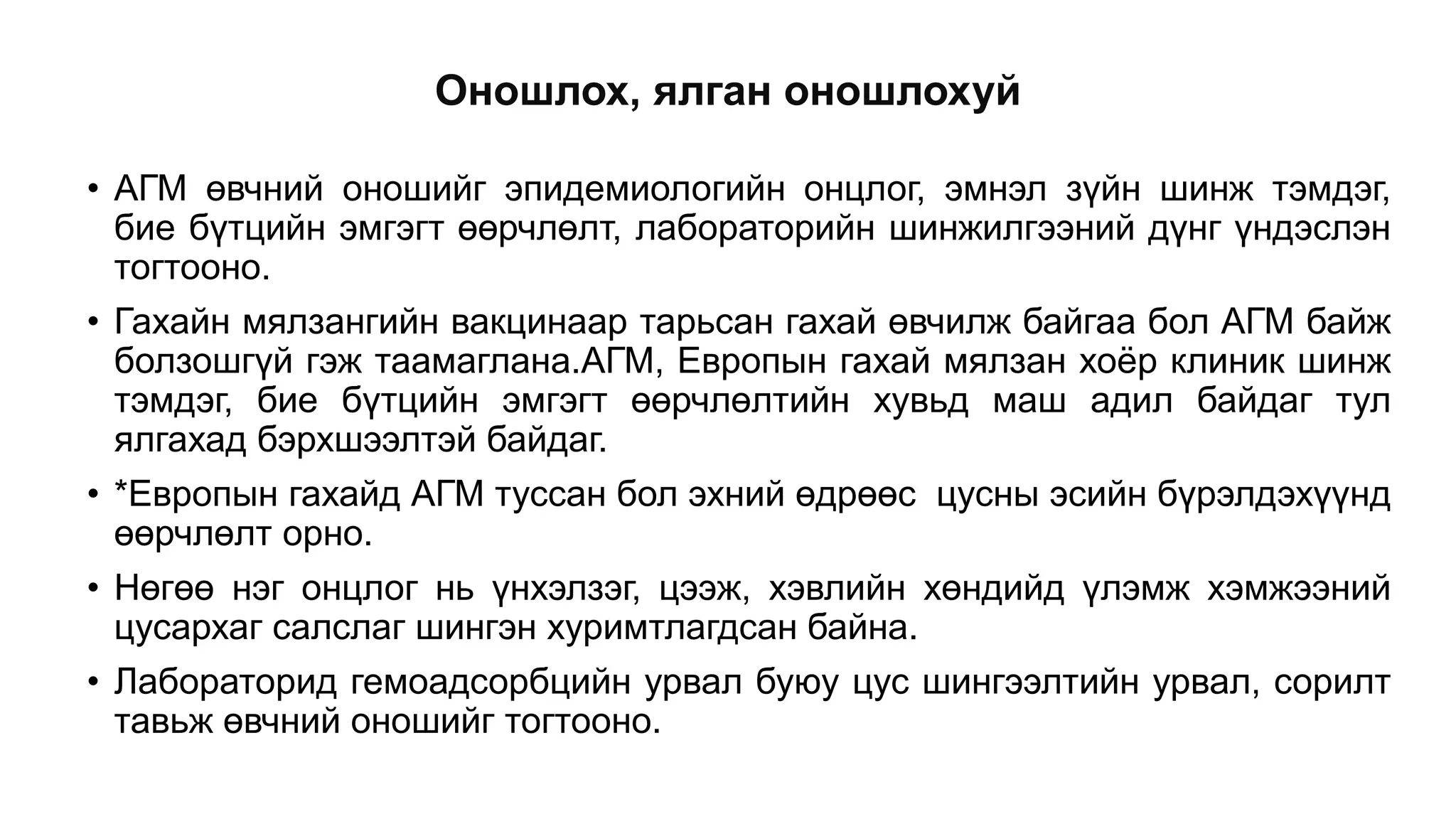 Оношлох, ялган оношлохуй
• АГМ өвчний оношийг эпидемиологийн онцлог, эмнэл зүйн шинж тэмдэг,
бие бүтцийн эмгэгт өөрчлөлт, лабораторийн шинжилгээний дүнг үндэслэн
тогтооно.
• Гахайн мялзангийн вакцинаар тарьсан гахай өвчилж байгаа бол АГМ байж
болзошгүй гэж таамаглана.АГМ, Европын гахай мялзан хоёр клиник шинж
тэмдэг, бие бүтцийн эмгэгт өөрчлөлтийн хувьд маш адил байдаг тул
ялгахад бэрхшээлтэй байдаг.
• *Европын гахайд АГМ туссан бол эхний өдрөөс цусны эсийн бүрэлдэхүүнд
өөрчлөлт орно.
• Нөгөө нэг онцлог нь үнхэлзэг, цээж, хэвлийн хөндийд үлэмж хэмжээний
цусархаг салслаг шингэн хуримтлагдсан байна.
• Лабораторид гемоадсорбцийн урвал буюу цус шингээлтийн урвал, сорилт
тавьж өвчний оношийг тогтооно.
 