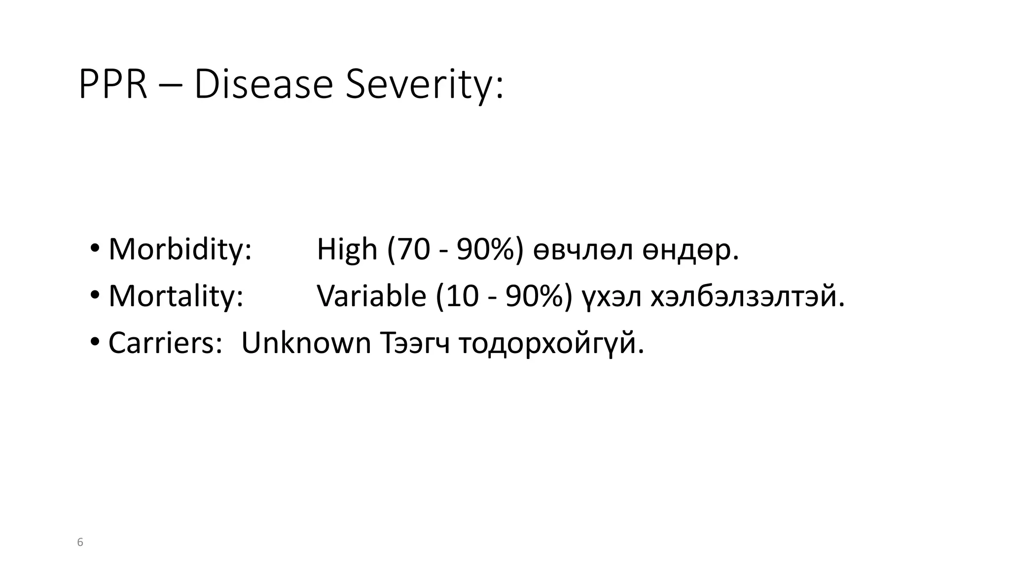 6
PPR – Disease Severity:
• Morbidity: High (70 - 90%) өвчлөл өндөр.
• Mortality: Variable (10 - 90%) үхэл хэлбэлзэлтэй.
• Carriers: Unknown Тээгч тодорхойгүй.
 