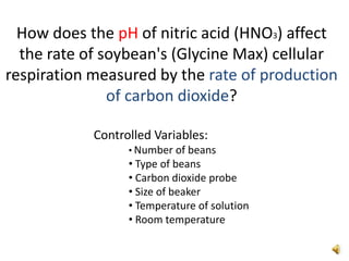 How does the pH of nitric acid (HNO3) affect the rate of soybean's (Glycine Max) cellular respiration measured by the rate of production of carbon dioxide?  Controlled Variables:  ,[object Object]