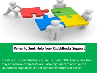 When to Seek Help from QuickBooks Support
assistance. Discuss situations when the tools in QuickBooks Tool Hub
may not resolve complex issues. Encourage users to reach out to
QuickBooks Support or consult community forums for expert
 