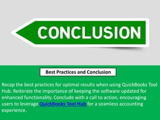 Recap the best practices for optimal results when using QuickBooks Tool
Hub. Reiterate the importance of keeping the software updated for
enhanced functionality. Conclude with a call to action, encouraging
users to leverage QuickBooks Tool Hub for a seamless accounting
experience.
Best Practices and Conclusion
 