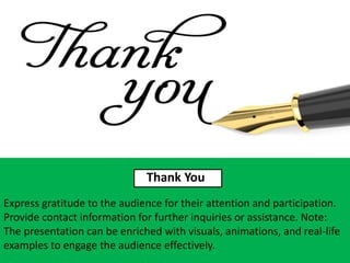 Thank You
Express gratitude to the audience for their attention and participation.
Provide contact information for further inquiries or assistance. Note:
The presentation can be enriched with visuals, animations, and real-life
examples to engage the audience effectively.
 