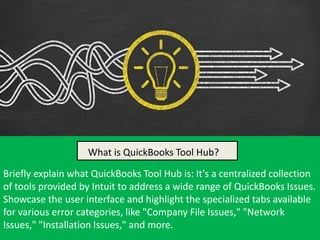 What is QuickBooks Tool Hub?
Briefly explain what QuickBooks Tool Hub is: It's a centralized collection
of tools provided by Intuit to address a wide range of QuickBooks Issues.
Showcase the user interface and highlight the specialized tabs available
for various error categories, like "Company File Issues," "Network
Issues," "Installation Issues," and more.
Hub?
What is QuickBooks Tool Hub?
 