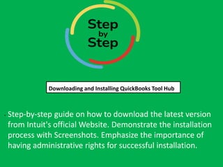Step-by-step guide on how to download the latest version
from Intuit's official Website. Demonstrate the installation
process with Screenshots. Emphasize the importance of
having administrative rights for successful installation.
Downloading and Installing QuickBooks Tool Hub
Downloading and Installing QuickBooks Tool Hub
.
 