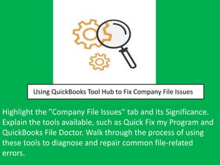 Using QuickBooks Tool Hub to Fix Company File Issues
Highlight the "Company File Issues" tab and its Significance.
Explain the tools available, such as Quick Fix my Program and
QuickBooks File Doctor. Walk through the process of using
these tools to diagnose and repair common file-related
errors.
 