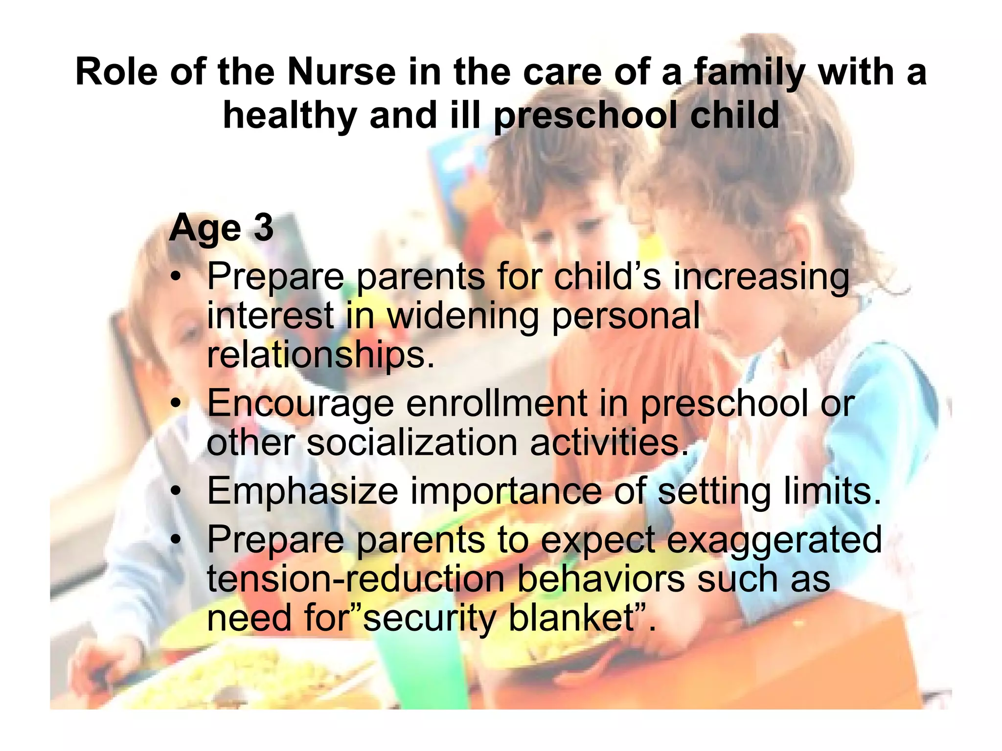 Role of the Nurse in the care of a family with a healthy and ill preschool child Age 3 Prepare parents for child’s increasing interest in widening personal relationships. Encourage enrollment in preschool or other socialization activities. Emphasize importance of setting limits. Prepare parents to expect exaggerated tension-reduction behaviors such as need for”security blanket”. 