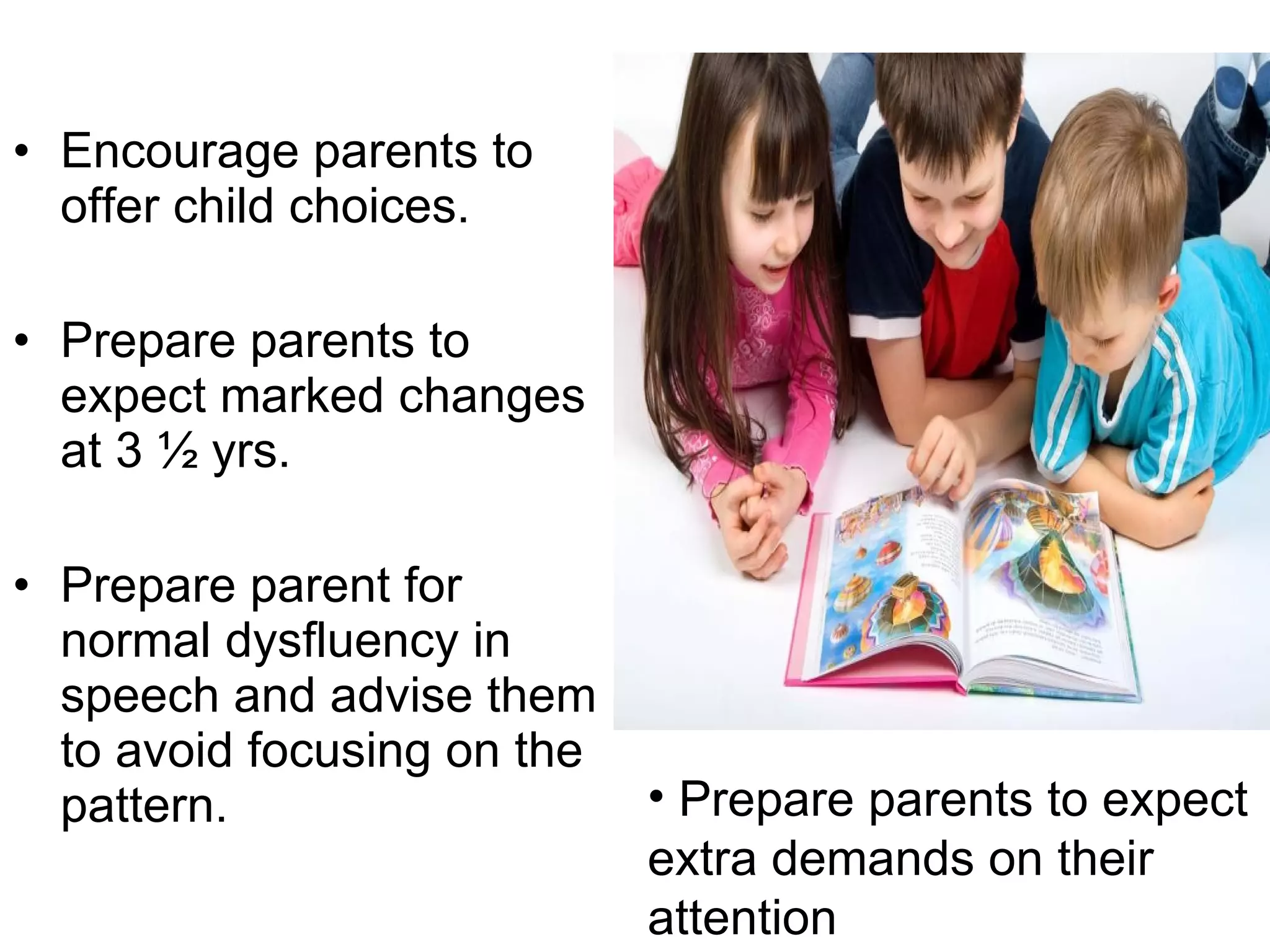 Encourage parents to offer child choices. Prepare parents to expect marked changes at 3 ½ yrs. Prepare parent for normal dysfluency in speech and advise them to avoid focusing on the pattern. Prepare parents to expect extra demands on their attention 