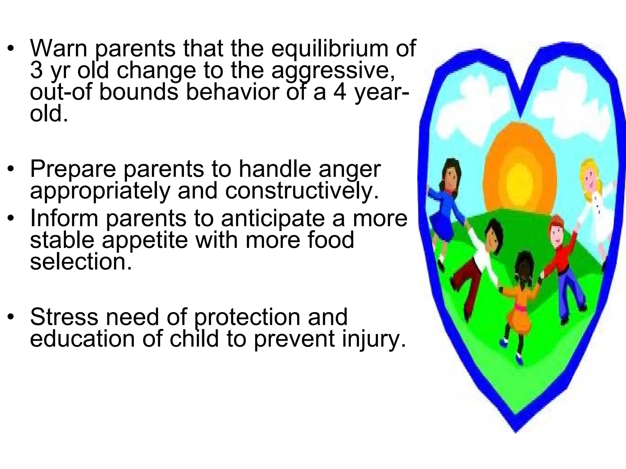 Warn parents that the equilibrium of 3 yr old change to the aggressive, out-of bounds behavior of a 4 year-old. Prepare parents to handle anger appropriately and constructively. Inform parents to anticipate a more stable appetite with more food selection. Stress need of protection and education of child to prevent injury. 