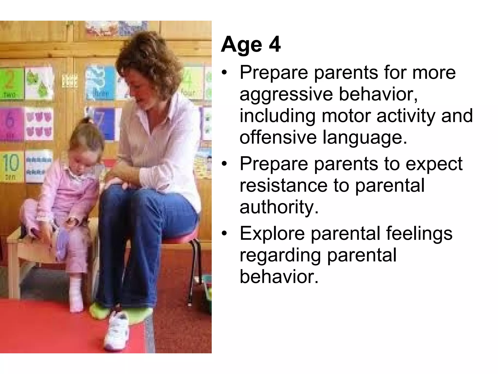 Age 4 Prepare parents for more aggressive behavior, including motor activity and offensive language. Prepare parents to expect resistance to parental authority. Explore parental feelings regarding parental behavior.  