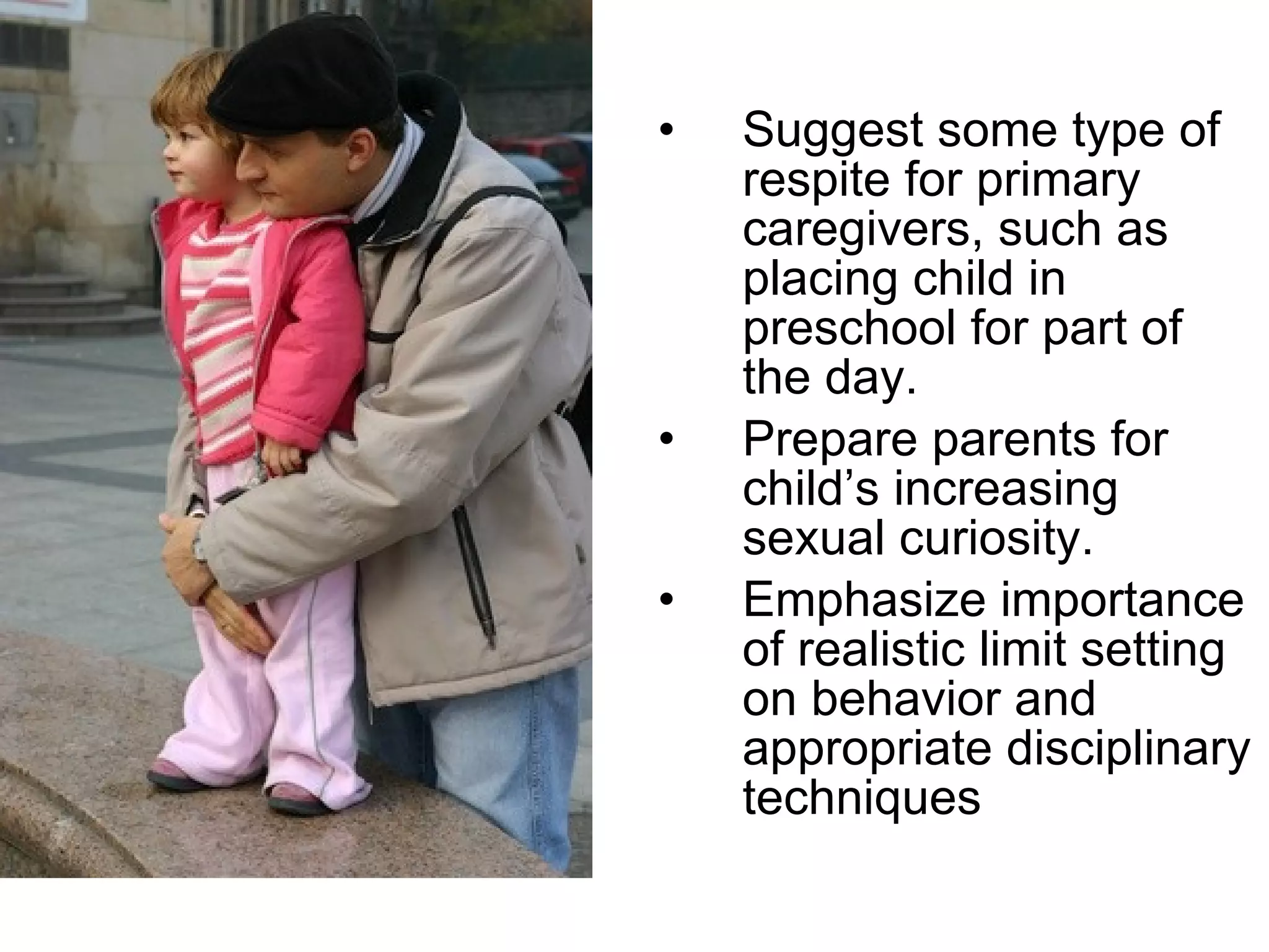 Suggest some type of respite for primary caregivers, such as placing child in preschool for part of the day. Prepare parents for child’s increasing sexual curiosity.  Emphasize importance of realistic limit setting on behavior and appropriate disciplinary techniques  