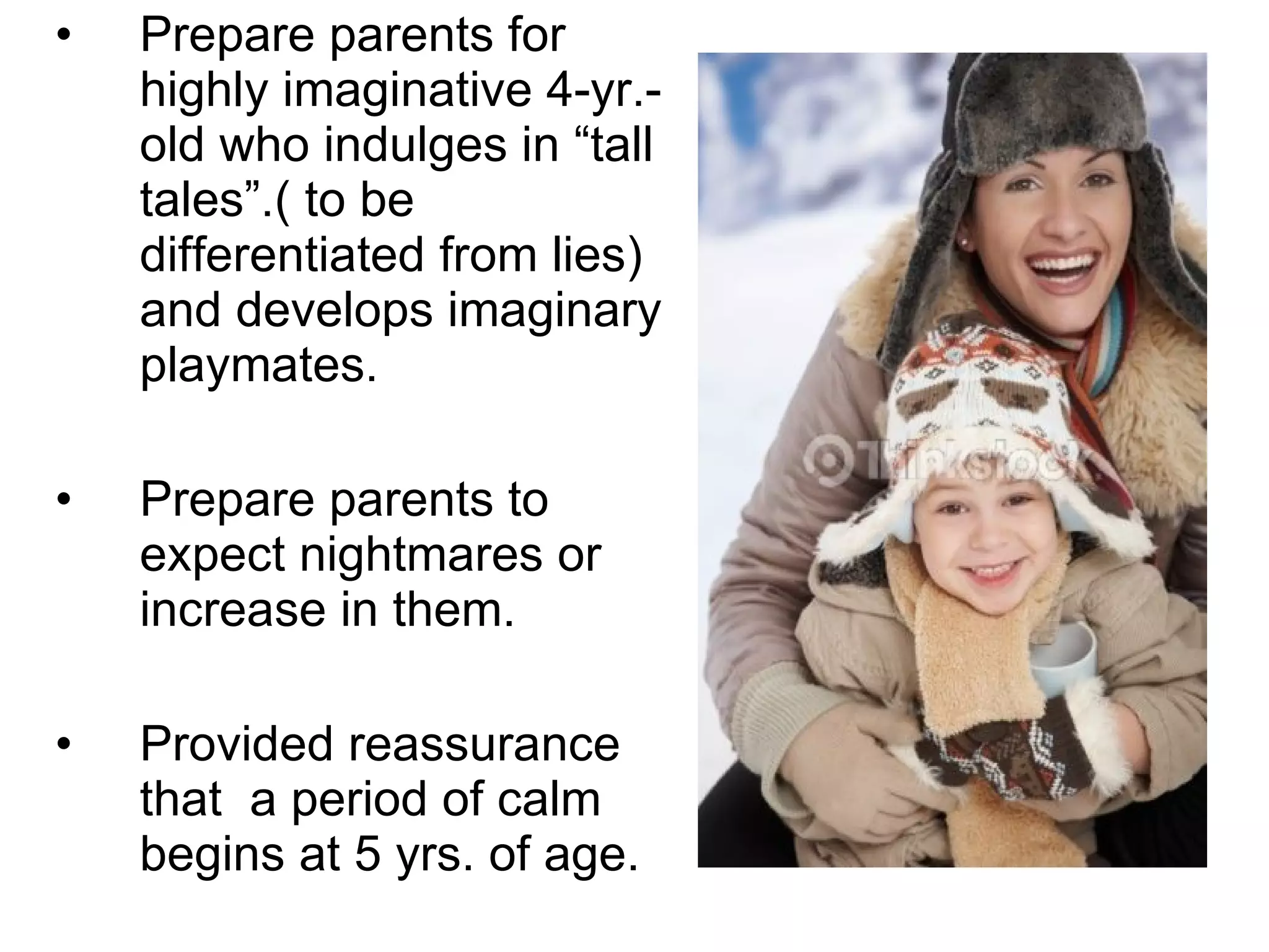 Prepare parents for highly imaginative 4-yr.-old who indulges in “tall tales”.( to be differentiated from lies) and develops imaginary playmates. Prepare parents to expect nightmares or increase in them. Provided reassurance that  a period of calm begins at 5 yrs. of age. 
