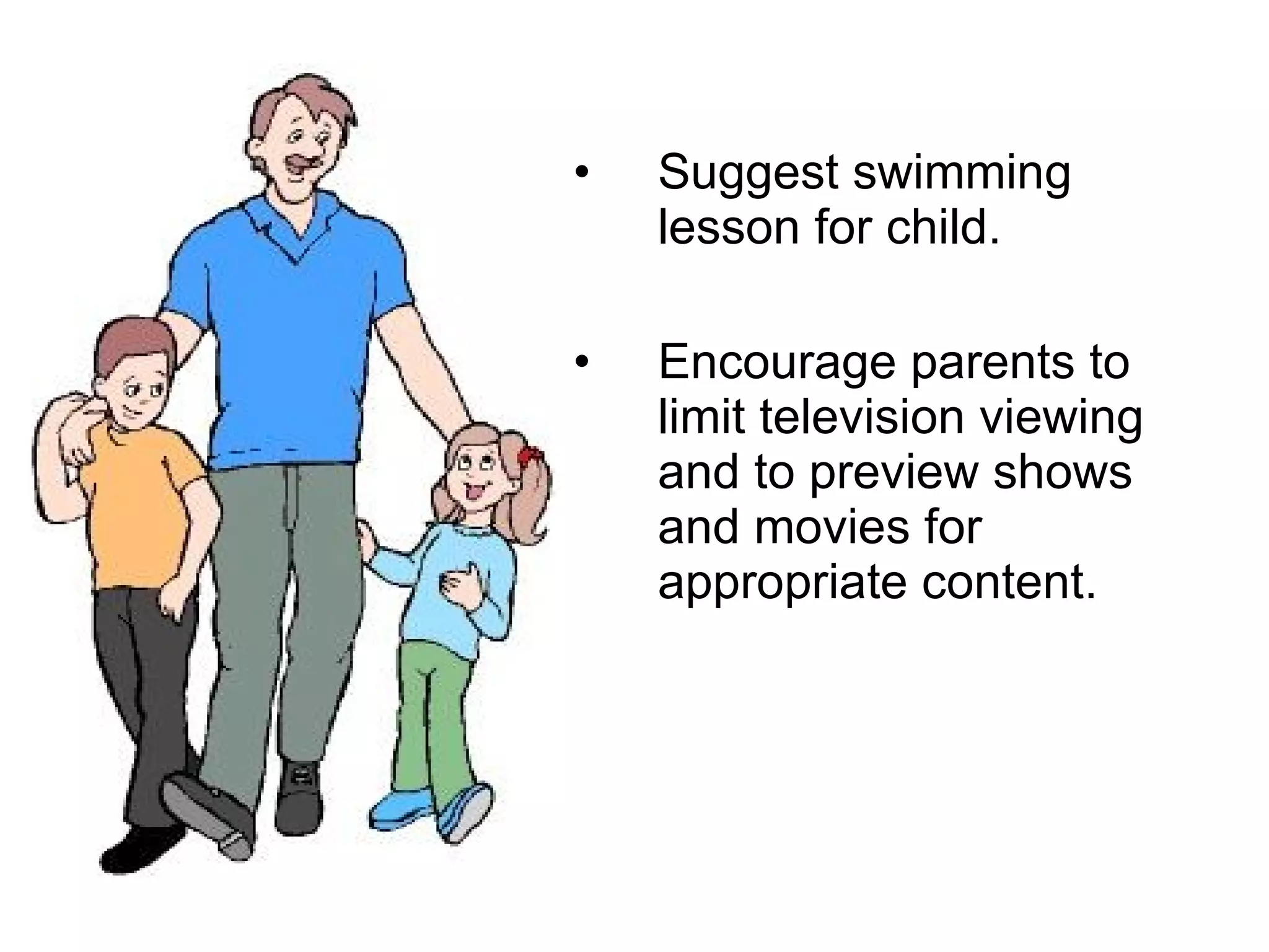 Suggest swimming lesson for child. Encourage parents to limit television viewing and to preview shows and movies for appropriate content.  